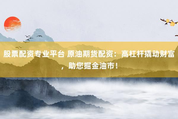 股票配资专业平台 原油期货配资：高杠杆撬动财富，助您掘金油市！