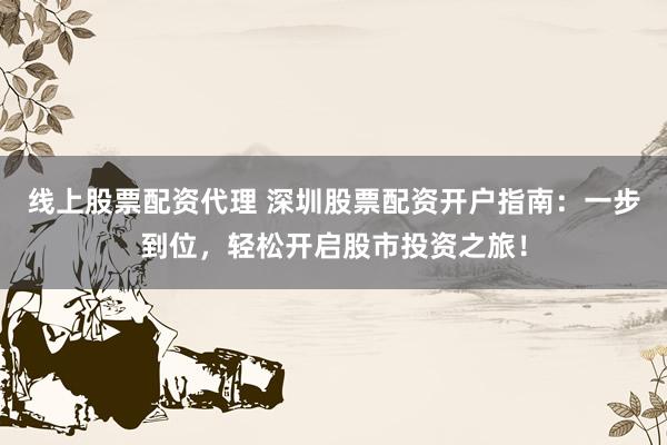 线上股票配资代理 深圳股票配资开户指南：一步到位，轻松开启股市投资之旅！