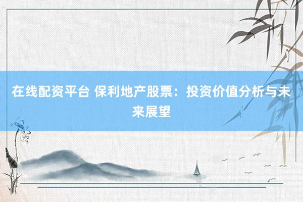在线配资平台 保利地产股票：投资价值分析与未来展望