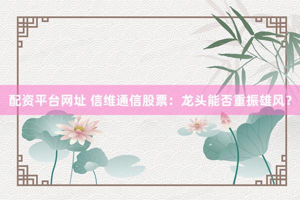 配资平台网址 信维通信股票：龙头能否重振雄风？