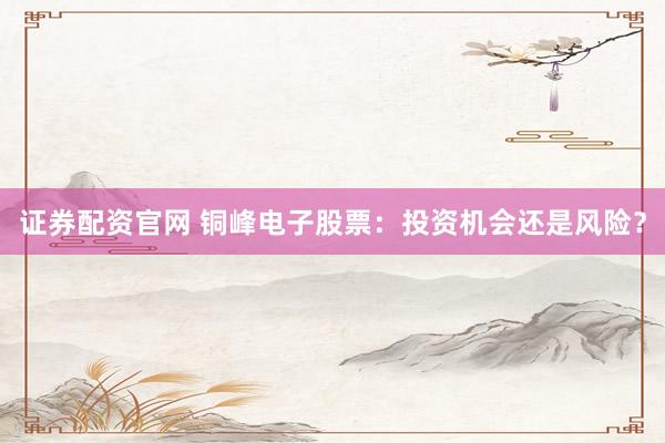 证券配资官网 铜峰电子股票：投资机会还是风险？