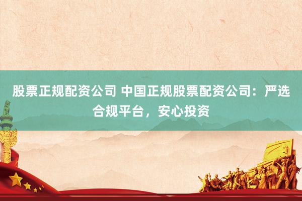 股票正规配资公司 中国正规股票配资公司：严选合规平台，安心投资