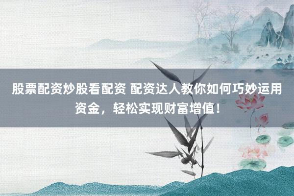 股票配资炒股看配资 配资达人教你如何巧妙运用资金，轻松实现财富增值！