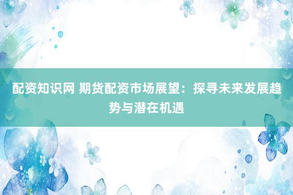 配资知识网 期货配资市场展望：探寻未来发展趋势与潜在机遇