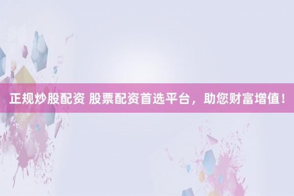 正规炒股配资 股票配资首选平台，助您财富增值！