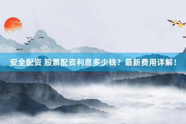 安全配资 股票配资利息多少钱？最新费用详解！