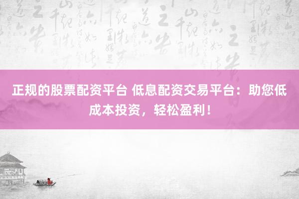 正规的股票配资平台 低息配资交易平台：助您低成本投资，轻松盈利！