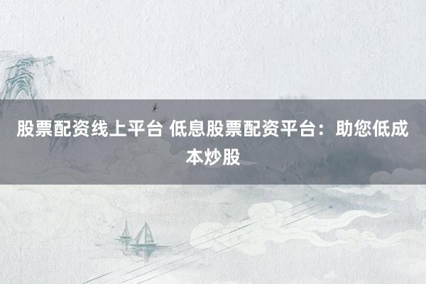 股票配资线上平台 低息股票配资平台：助您低成本炒股