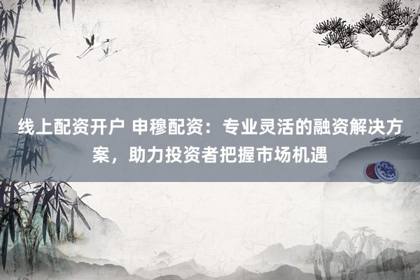 线上配资开户 申穆配资：专业灵活的融资解决方案，助力投资者把握市场机遇
