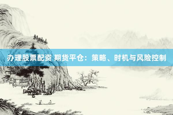 办理股票配资 期货平仓：策略、时机与风险控制