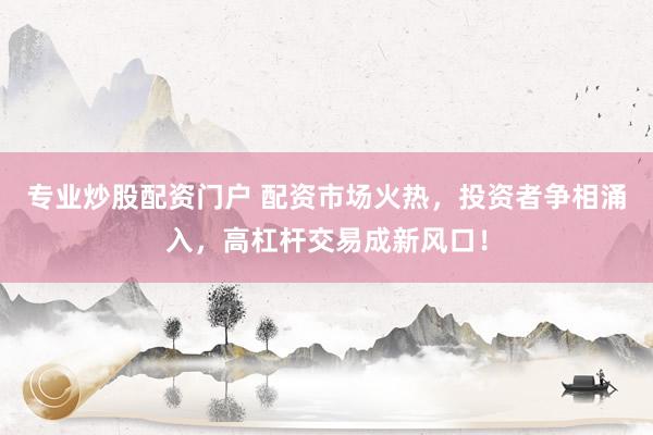 专业炒股配资门户 配资市场火热，投资者争相涌入，高杠杆交易成新风口！