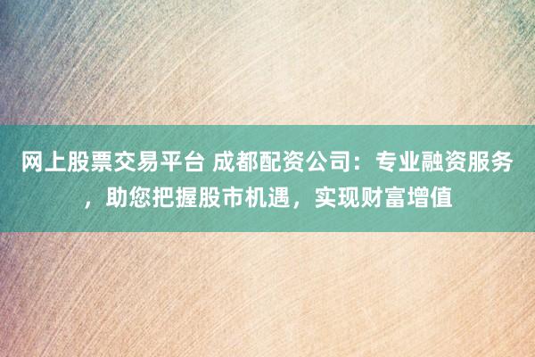 网上股票交易平台 成都配资公司：专业融资服务，助您把握股市机遇，实现财富增值