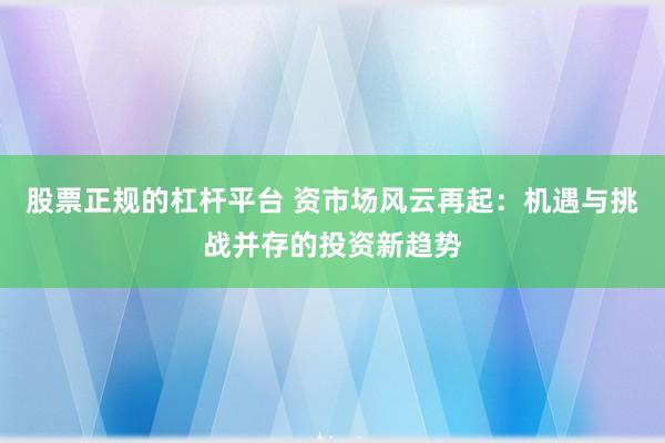 股票正规的杠杆平台 资市场风云再起：机遇与挑战并存的投资新趋势