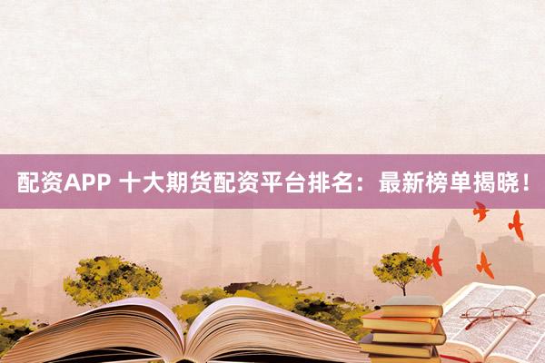 配资APP 十大期货配资平台排名：最新榜单揭晓！
