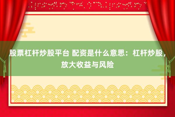 股票杠杆炒股平台 配资是什么意思：杠杆炒股，放大收益与风险