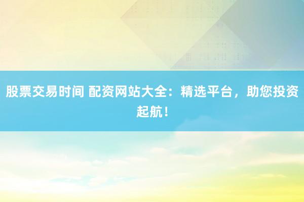 股票交易时间 配资网站大全：精选平台，助您投资起航！