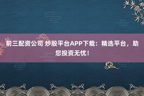 前三配资公司 炒股平台APP下载：精选平台，助您投资无忧！