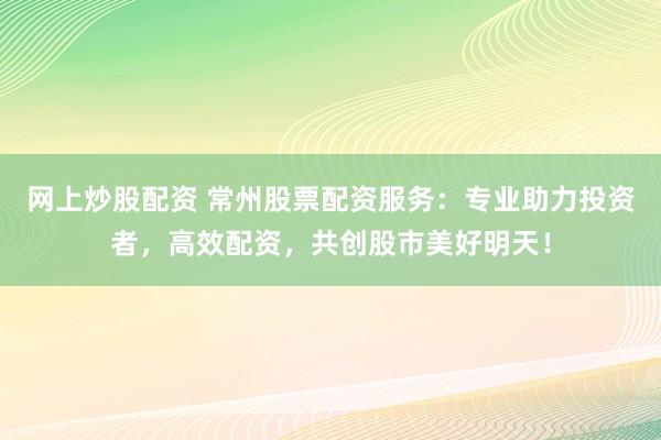 网上炒股配资 常州股票配资服务：专业助力投资者，高效配资，共创股市美好明天！