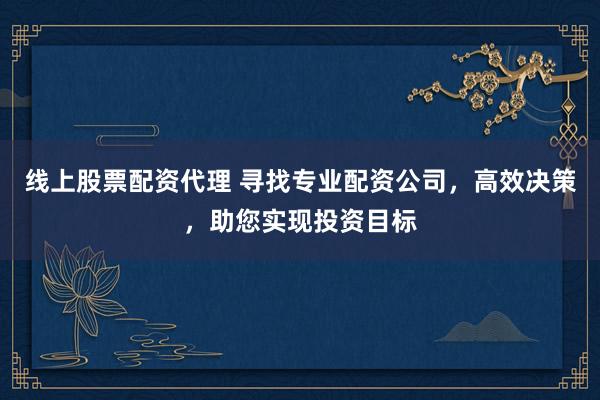 线上股票配资代理 寻找专业配资公司，高效决策，助您实现投资目标
