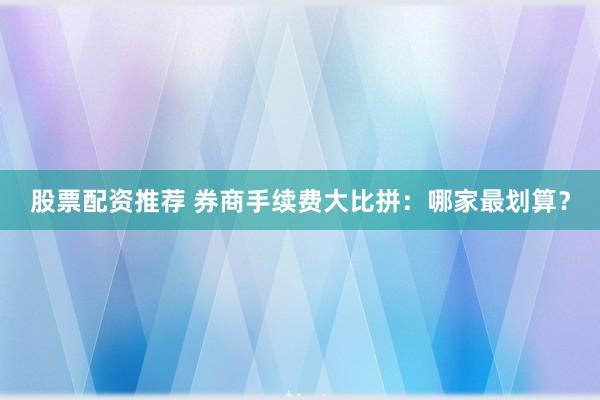 股票配资推荐 券商手续费大比拼：哪家最划算？