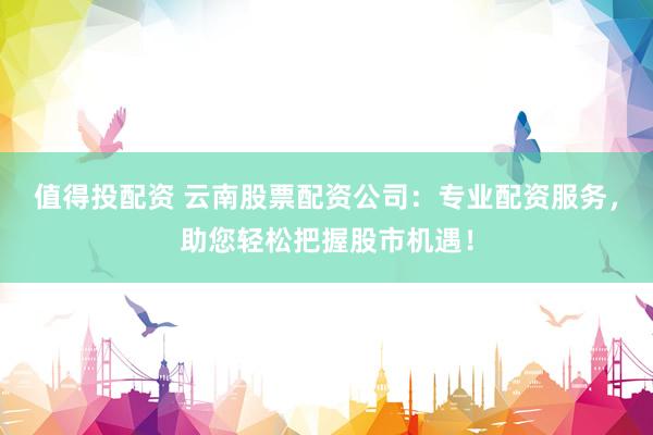 值得投配资 云南股票配资公司：专业配资服务，助您轻松把握股市机遇！