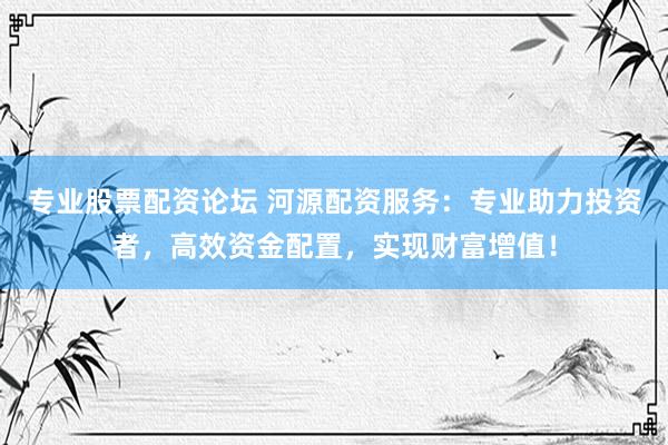 专业股票配资论坛 河源配资服务：专业助力投资者，高效资金配置，实现财富增值！