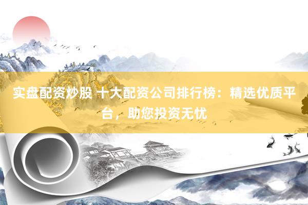 实盘配资炒股 十大配资公司排行榜：精选优质平台，助您投资无忧