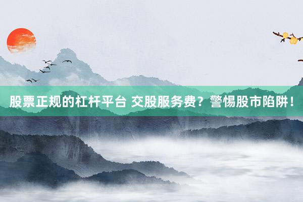 股票正规的杠杆平台 交股服务费？警惕股市陷阱！