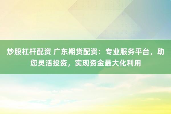 炒股杠杆配资 广东期货配资：专业服务平台，助您灵活投资，实现资金最大化利用