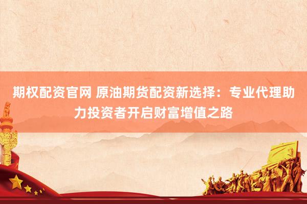 期权配资官网 原油期货配资新选择：专业代理助力投资者开启财富增值之路