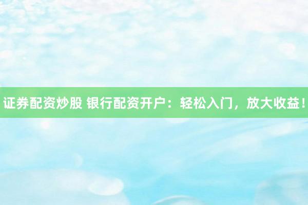 证券配资炒股 银行配资开户：轻松入门，放大收益！