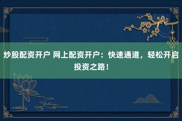 炒股配资开户 网上配资开户：快速通道，轻松开启投资之路！
