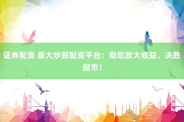 证券配资 最大炒股配资平台：助您放大收益，决胜股市！