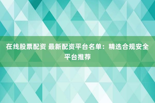 在线股票配资 最新配资平台名单：精选合规安全平台推荐