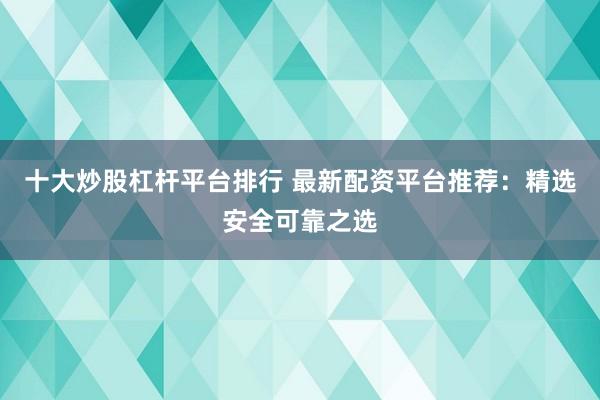 十大炒股杠杆平台排行 最新配资平台推荐：精选安全可靠之选