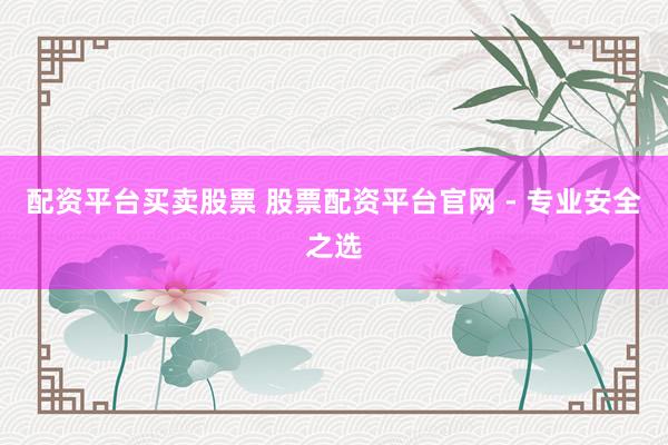 配资平台买卖股票 股票配资平台官网 - 专业安全之选