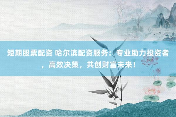 短期股票配资 哈尔滨配资服务：专业助力投资者，高效决策，共创财富未来！