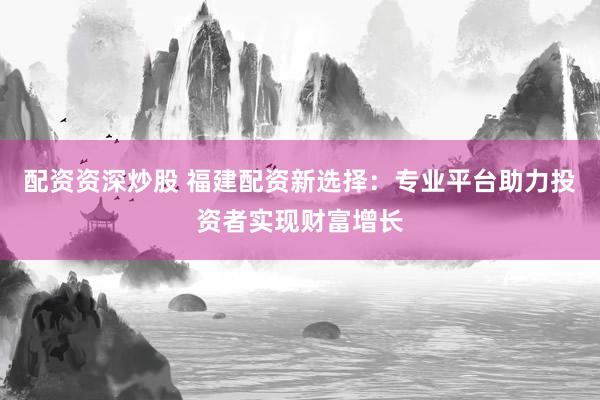 配资资深炒股 福建配资新选择：专业平台助力投资者实现财富增长