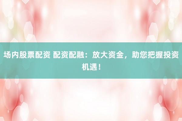 场内股票配资 配资配融：放大资金，助您把握投资机遇！