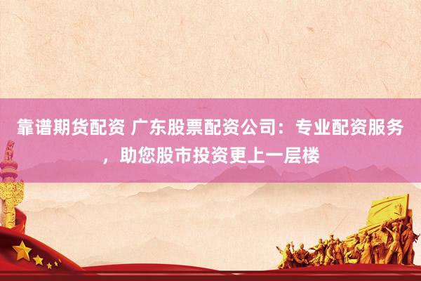 靠谱期货配资 广东股票配资公司：专业配资服务，助您股市投资更上一层楼