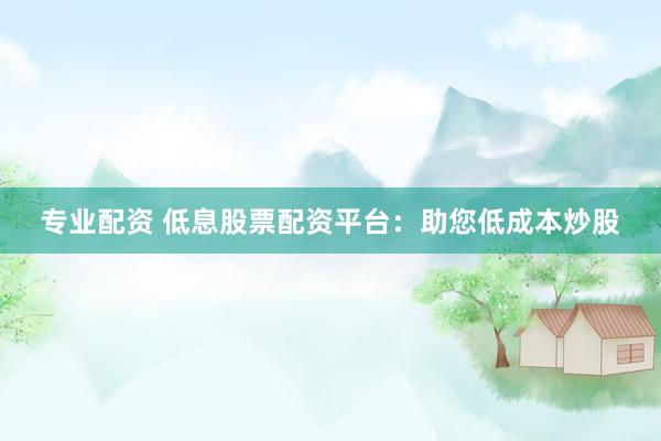 专业配资 低息股票配资平台：助您低成本炒股