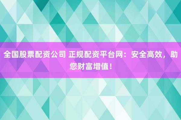 全国股票配资公司 正规配资平台网：安全高效，助您财富增值！