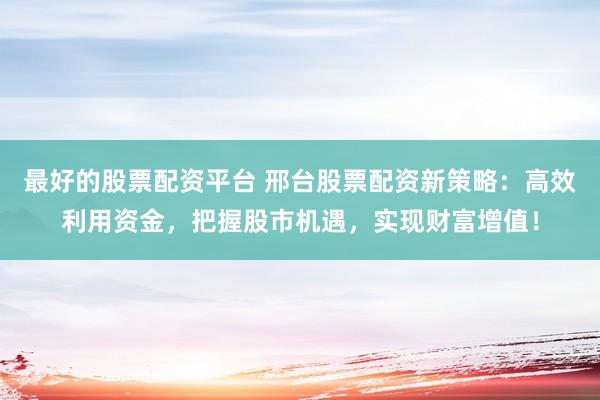 最好的股票配资平台 邢台股票配资新策略：高效利用资金，把握股市机遇，实现财富增值！