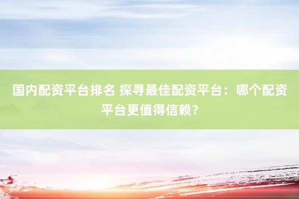 国内配资平台排名 探寻最佳配资平台：哪个配资平台更值得信赖？