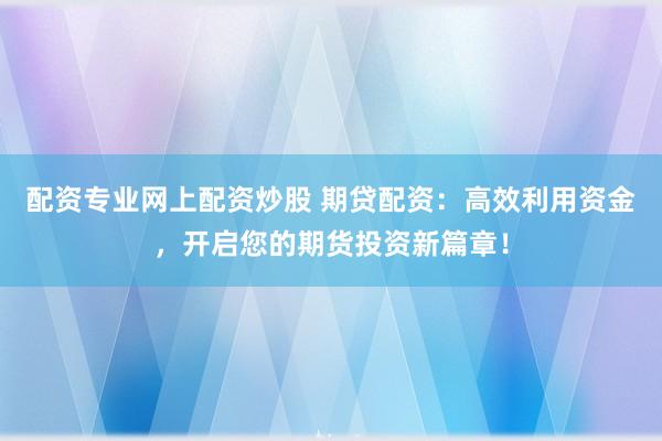 配资专业网上配资炒股 期贷配资：高效利用资金，开启您的期货投资新篇章！