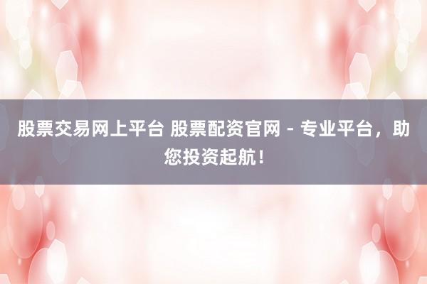 股票交易网上平台 股票配资官网 - 专业平台，助您投资起航！