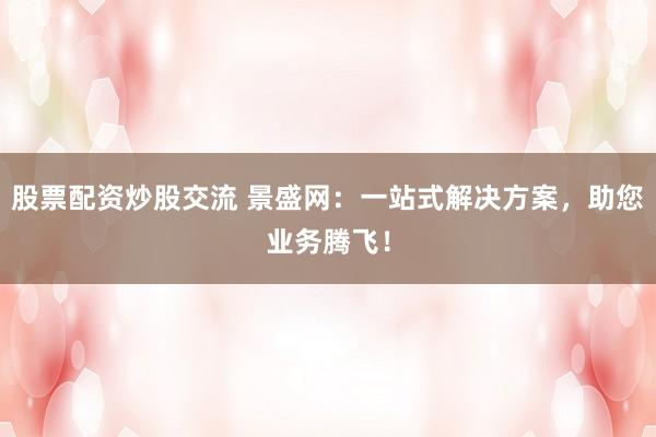 股票配资炒股交流 景盛网：一站式解决方案，助您业务腾飞！
