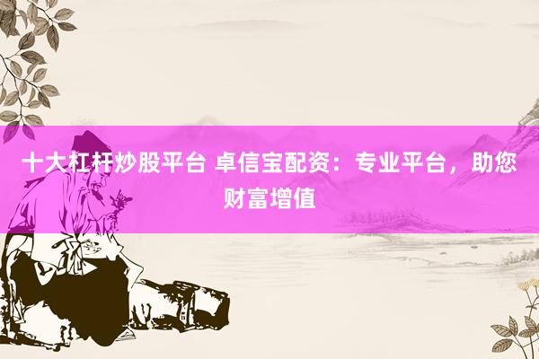 十大杠杆炒股平台 卓信宝配资：专业平台，助您财富增值