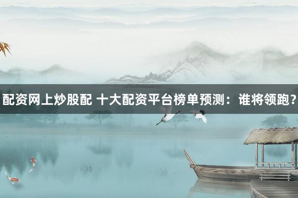 配资网上炒股配 十大配资平台榜单预测：谁将领跑？