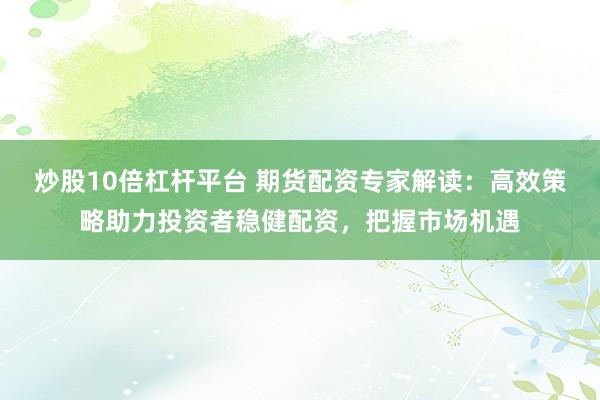 炒股10倍杠杆平台 期货配资专家解读：高效策略助力投资者稳健配资，把握市场机遇